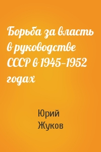 Юрий Жуков - Борьба за власть в руководстве СССР в 1945—1952 годах