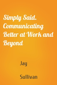 Simply Said. Communicating Better at Work and Beyond