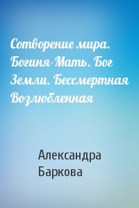 Александра Баркова - Сотворение мира. Богиня-Мать. Бог Земли. Бессмертная Возлюбленная