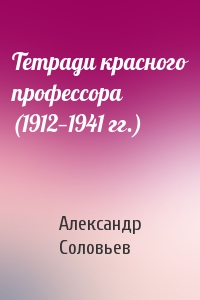 Александр Соловьев - Тетради красного профессора (1912—1941 гг.)