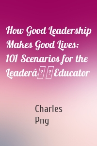 How Good Leadership Makes Good Lives: 101 Scenarios for the LeaderâEducator