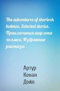 The adventures of sherlock holmes. Selected stories. Приключения шерлока холмса. Избранные рассказы