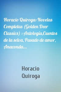 Horacio Quiroga: Novelas Completas (Golden Deer Classics) : Antología,Cuentos de la selva, Pasado de amor, Anaconda...