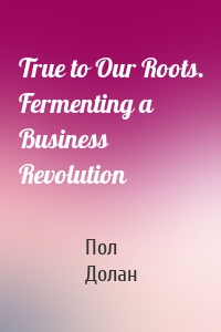 True to Our Roots. Fermenting a Business Revolution