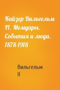 Кайзер Вильгельм II. Мемуары. События и люди. 1878-1918