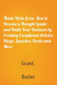Think Write Grow. How to Become a Thought Leader and Build Your Business by Creating Exceptional Articles, Blogs, Speeches, Books and More
