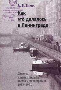 Арлен Блюм - Как это делалось в Ленинграде. Цензура в годы оттепели, застоя и перестройки