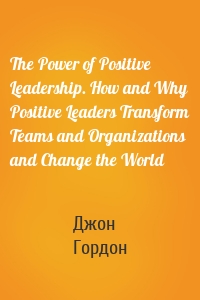 The Power of Positive Leadership. How and Why Positive Leaders Transform Teams and Organizations and Change the World