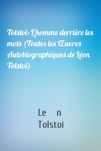 Tolstoï: L'homme derrière les mots (Toutes les Œuvres Autobiographiques de Léon Tolstoï)