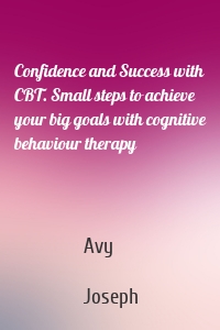 Confidence and Success with CBT. Small steps to achieve your big goals with cognitive behaviour therapy