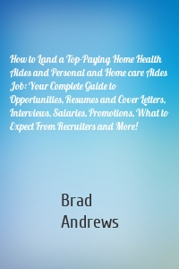 How to Land a Top-Paying Home Health Aides and Personal and Home care Aides Job: Your Complete Guide to Opportunities, Resumes and Cover Letters, Interviews, Salaries, Promotions, What to Expect From Recruiters and More!