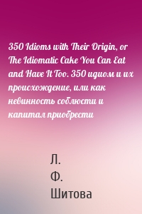 350 Idioms with Their Origin, or The Idiomatic Cake You Can Eat and Have It Too. 350 идиом и их происхождение, или как невинность соблюсти и капитал приобрести