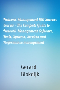 Network Management 100 Success Secrets - The Complete Guide to Network Management Software, Tools, Systems, Services and Performance management