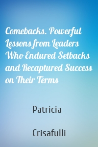 Comebacks. Powerful Lessons from Leaders Who Endured Setbacks and Recaptured Success on Their Terms