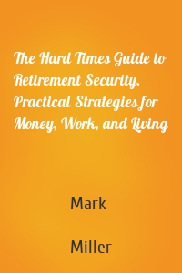The Hard Times Guide to Retirement Security. Practical Strategies for Money, Work, and Living