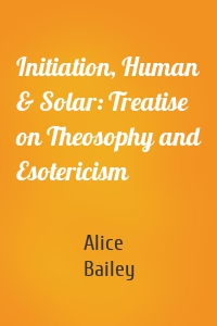 Initiation, Human & Solar: Treatise on Theosophy and Esotericism
