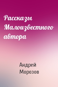 Андрей Морозов - Рассказы Малоизвестного автора