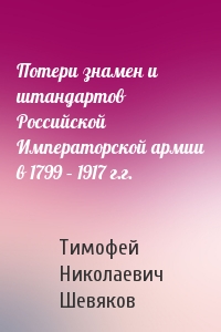 Тимофей Шевяков - Потери знамен и штандартов Российской Императорской армии в 1799 – 1917 г.г.