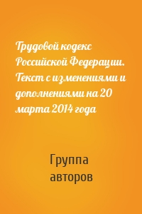Трудовой кодекс Российской Федерации. Текст с изменениями и дополнениями на 20 марта 2014 года