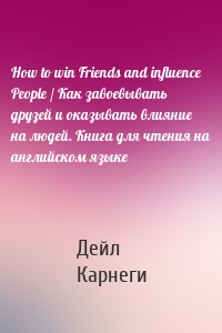 How to win Friends and influence People / Как завоевывать друзей и оказывать влияние на людей. Книга для чтения на английском языке