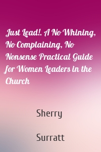 Just Lead!. A No Whining, No Complaining, No Nonsense Practical Guide for Women Leaders in the Church