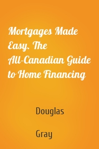 Mortgages Made Easy. The All-Canadian Guide to Home Financing