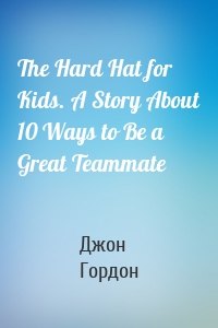 The Hard Hat for Kids. A Story About 10 Ways to Be a Great Teammate