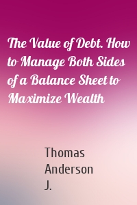 The Value of Debt. How to Manage Both Sides of a Balance Sheet to Maximize Wealth