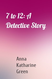 Anna Katharine Green - 7 to 12: A Detective Story