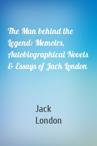 The Man behind the Legend: Memoirs, Autobiographical Novels & Essays of Jack London