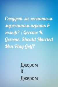 Следует ли женатым мужчинам играть в гольф? / Gerome K. Gerome. Should Married Men Play Golf?