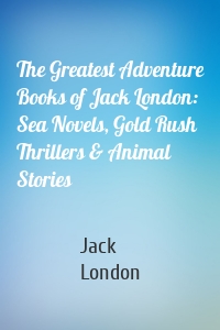 The Greatest Adventure Books of Jack London: Sea Novels, Gold Rush Thrillers & Animal Stories