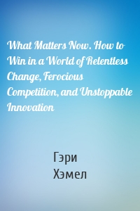 What Matters Now. How to Win in a World of Relentless Change, Ferocious Competition, and Unstoppable Innovation