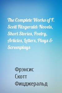 The Complete Works of F. Scott Fitzgerald: Novels, Short Stories, Poetry, Articles, Letters, Plays & Screenplays