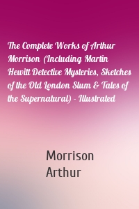 The Complete Works of Arthur Morrison (Including Martin Hewitt Detective Mysteries, Sketches of the Old London Slum & Tales of the Supernatural) - Illustrated