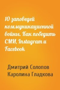 Дмитрий Солопов, Каролина Гладкова - 10 заповедей коммуникационной войны. Как победить СМИ, Instagram и Facebook