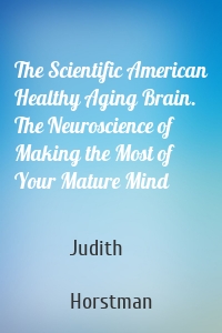 The Scientific American Healthy Aging Brain. The Neuroscience of Making the Most of Your Mature Mind