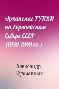 Архипелаг ГУПВИ на Европейском Севере СССР (1939–1949 гг.)