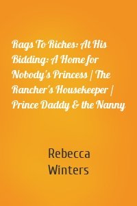 Rags To Riches: At His Bidding: A Home for Nobody's Princess / The Rancher's Housekeeper / Prince Daddy & the Nanny
