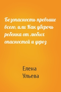 Елена Ульева - Безопасность превыше всего, или Как уберечь ребенка от любых опасностей и угроз