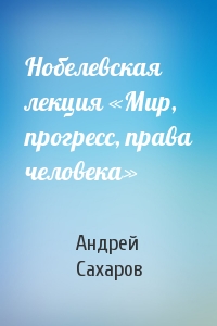 Андрей Сахаров - Нобелевская лекция «Мир, прогресс, права человека»