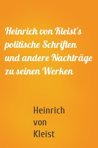 Heinrich von Kleist's politische Schriften und andere Nachträge zu seinen Werken