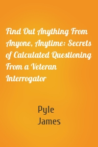 Find Out Anything From Anyone, Anytime: Secrets of Calculated Questioning From a Veteran Interrogator