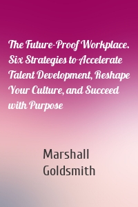 The Future-Proof Workplace. Six Strategies to Accelerate Talent Development, Reshape Your Culture, and Succeed with Purpose