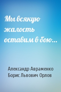 Александр Авраменко, Борис Орлов - Мы всякую жалость оставим в бою…
